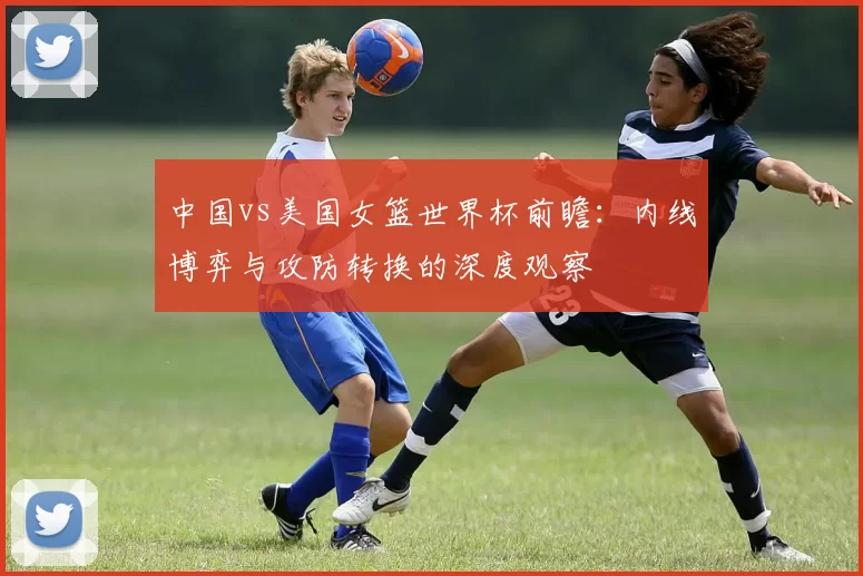 中国vs美国女篮世界杯前瞻：内线博弈与攻防转换的深度观察