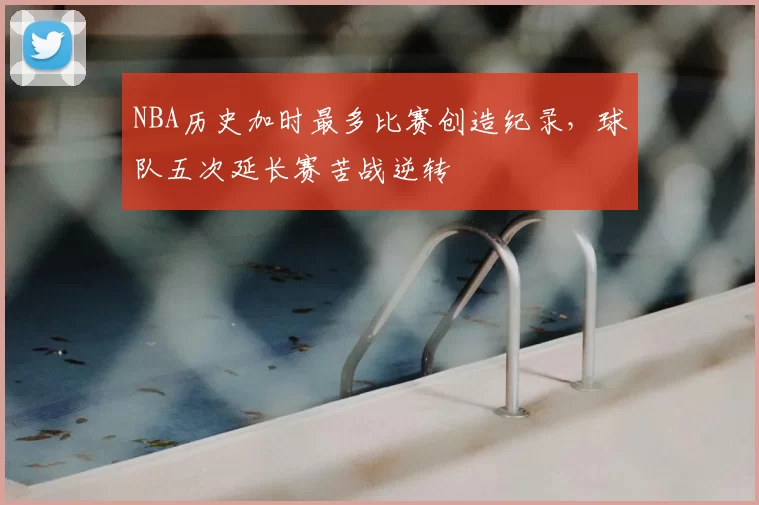 NBA历史加时最多比赛创造纪录,球队五次延长赛苦战逆转