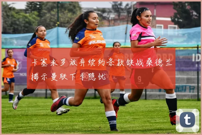 卡塞米罗放弃续约条款缺战桑德兰揭示曼联下季隐忧
