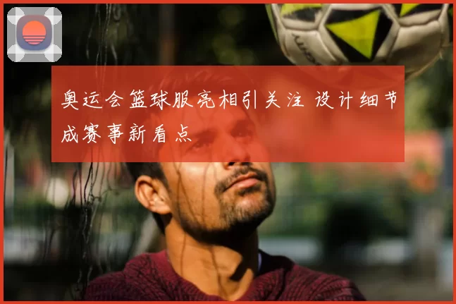 奥运会篮球服亮相引关注 设计细节成赛事新看点