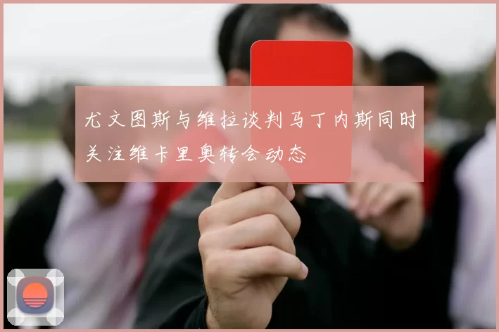 尤文图斯与维拉谈判马丁内斯同时关注维卡里奥转会动态