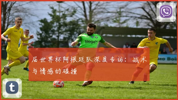 届世界杯阿根廷队深度专访：战术与情感的碰撞