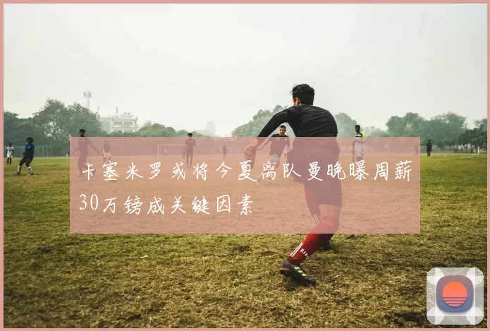 卡塞米罗或将今夏离队曼晚曝周薪30万镑成关键因素