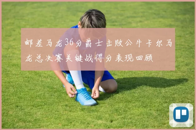 邮差马龙36分爵士击败公牛卡尔马龙总决赛关键战得分表现回顾