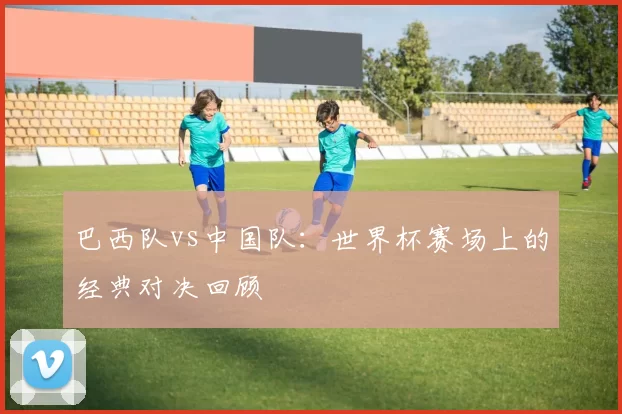 巴西队vs中国队：世界杯赛场上的经典对决回顾