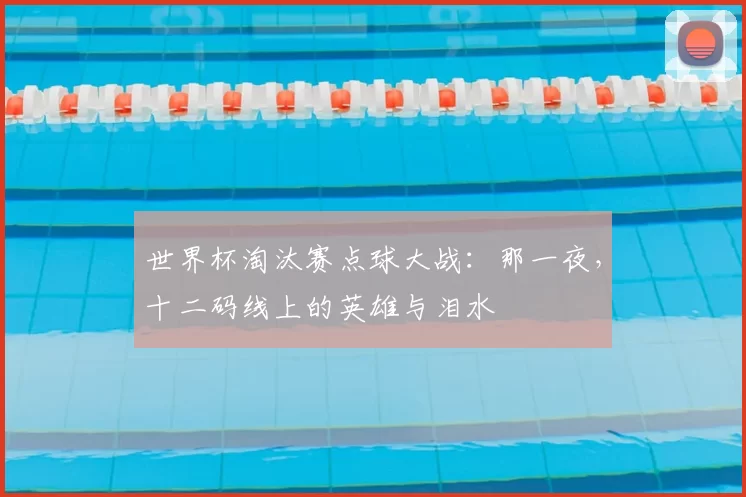 世界杯淘汰赛点球大战：那一夜，十二码线上的英雄与泪水