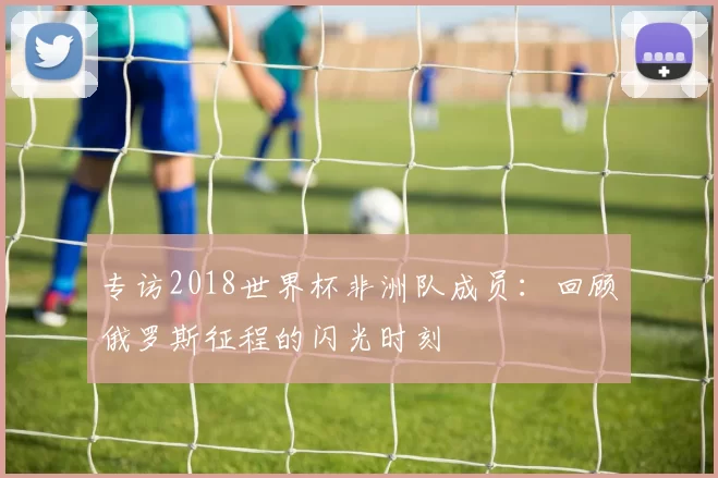 专访2018世界杯非洲队成员：回顾俄罗斯征程的闪光时刻