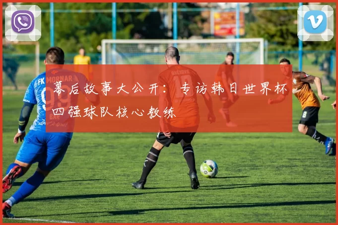 幕后故事大公开：专访韩日世界杯四强球队核心教练