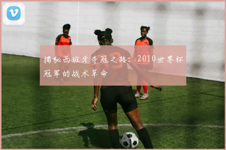 揭秘西班牙夺冠之路:2010世界杯冠军的战术革命