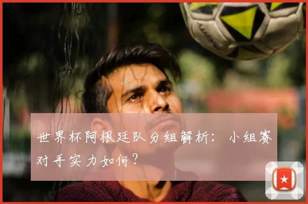 世界杯阿根廷队分组解析：小组赛对手实力如何？