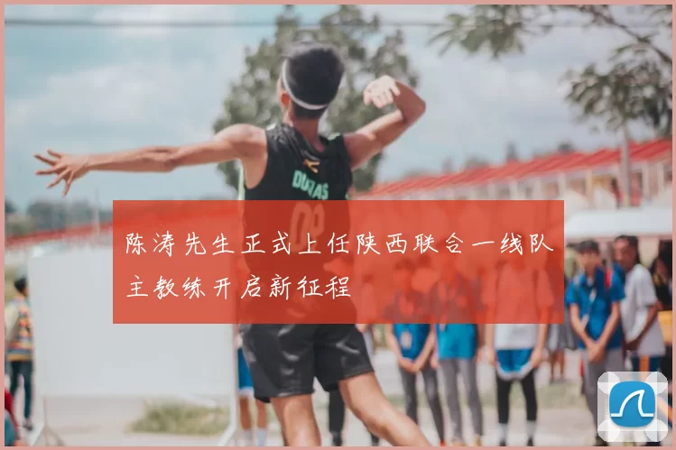 陈涛先生正式上任陕西联合一线队主教练开启新征程