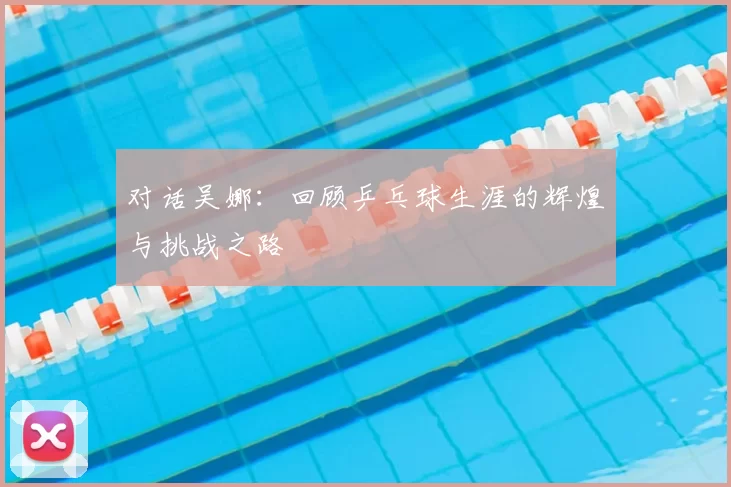 对话吴娜:回顾乒乓球生涯的辉煌与挑战之路