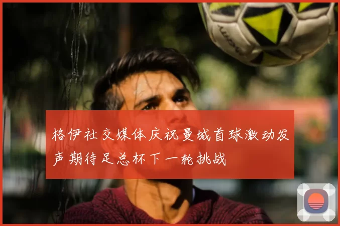 格伊社交媒体庆祝曼城首球激动发声期待足总杯下一轮挑战