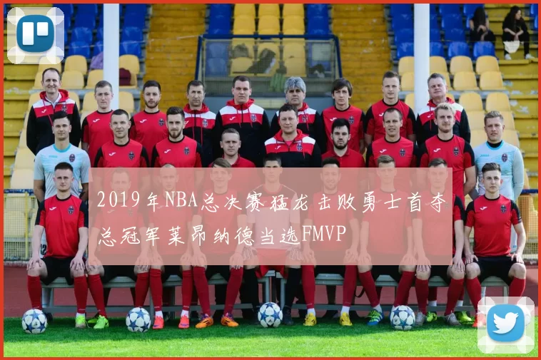 2019年NBA总决赛猛龙击败勇士首夺总冠军莱昂纳德当选FMVP