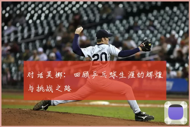 对话吴娜:回顾乒乓球生涯的辉煌与挑战之路