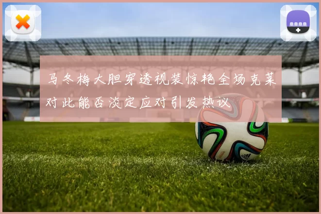 马冬梅大胆穿透视装惊艳全场克莱对此能否淡定应对引发热议