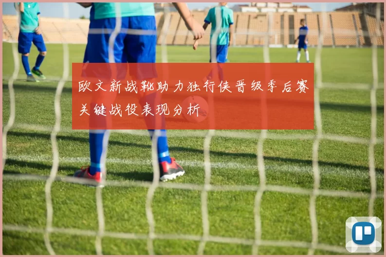 欧文新战靴助力独行侠晋级季后赛关键战役表现分析