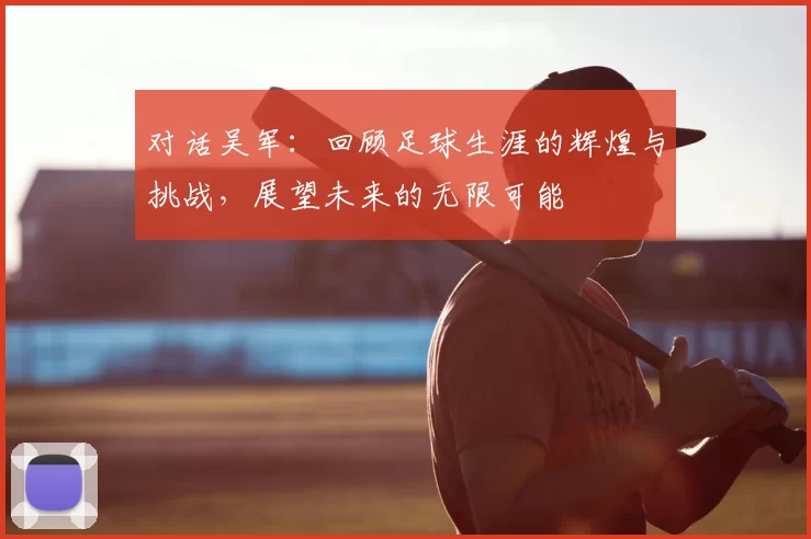 对话吴军：回顾足球生涯的辉煌与挑战，展望未来的无限可能